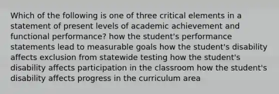 Which of the following is one of three critical elements in a statement of present levels of academic achievement and functional performance? how the student's performance statements lead to measurable goals how the student's disability affects exclusion from statewide testing how the student's disability affects participation in the classroom how the student's disability affects progress in the curriculum area