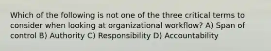 Which of the following is not one of the three critical terms to consider when looking at organizational workflow? A) Span of control B) Authority C) Responsibility D) Accountability