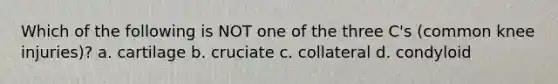 Which of the following is NOT one of the three C's (common knee injuries)? a. cartilage b. cruciate c. collateral d. condyloid