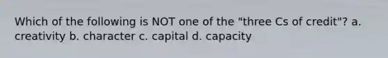 Which of the following is NOT one of the "three Cs of credit"? a. creativity b. character c. capital d. capacity