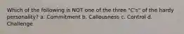Which of the following is NOT one of the three "C's" of the hardy personality? a. Commitment b. Callousness c. Control d. Challenge