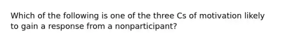 Which of the following is one of the three Cs of motivation likely to gain a response from a nonparticipant?