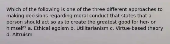 Which of the following is one of the three different approaches to making decisions regarding moral conduct that states that a person should act so as to create the greatest good for her- or himself? a. Ethical egoism b. Utilitarianism c. Virtue-based theory d. Altruism