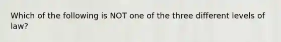 Which of the following is NOT one of the three different levels of law?