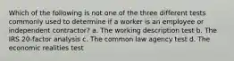 Which of the following is not one of the three different tests commonly used to determine if a worker is an employee or independent contractor? a. The working description test b. The IRS 20-factor analysis c. The common law agency test d. The economic realities test