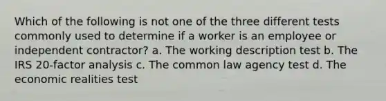 Which of the following is not one of the three different tests commonly used to determine if a worker is an employee or independent contractor? a. The working description test b. The IRS 20-factor analysis c. The common law agency test d. The economic realities test