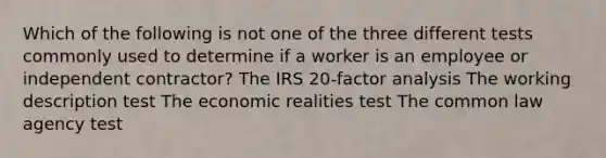 Which of the following is not one of the three different tests commonly used to determine if a worker is an employee or independent contractor? The IRS 20-factor analysis The working description test The economic realities test The common law agency test