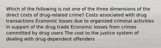 Which of the following is not one of the three dimensions of the direct costs of drug-related crime? Costs associated with drug transactions Economic losses due to organized criminal activities in support of the drug trade Economic losses from crimes committed by drug users The cost to the justice system of dealing with drug-dependent offenders