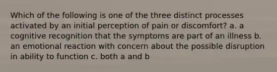 Which of the following is one of the three distinct processes activated by an initial perception of pain or discomfort? a. a cognitive recognition that the symptoms are part of an illness b. an emotional reaction with concern about the possible disruption in ability to function c. both a and b