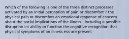 Which of the following is one of the three distinct processes activated by an initial perception of pain or discomfort ? the physical pain or discomfort an emotional response of concern about the social implications of the illness , including a possible disruption int ability to function the cognitive recognition that physical symptoms of an illness ess are present