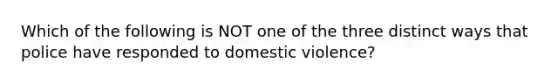 Which of the following is NOT one of the three distinct ways that police have responded to domestic violence?