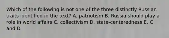 Which of the following is not one of the three distinctly Russian traits identified in the text? A. patriotism B. Russia should play a role in world affairs C. collectivism D. state-centeredness E. C and D