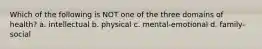 Which of the following is NOT one of the three domains of health? a. intellectual b. physical c. mental-emotional d. family-social