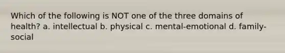 Which of the following is NOT one of the three domains of health? a. intellectual b. physical c. mental-emotional d. family-social