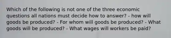 Which of the following is not one of the three economic questions all nations must decide how to answer? - how will goods be produced? - For whom will goods be produced? - What goods will be produced? - What wages will workers be paid?