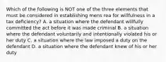 Which of the following is NOT one of the three elements that must be considered in establishing mens rea for willfulness in a tax deficiency? A. a situation where the defendant willfully committed the act before it was made criminal B. a situation where the defendant voluntarily and intentionally violated his or her duty C. a situation where the law imposed a duty on the defendant D. a situation where the defendant knew of his or her duty