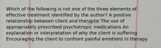 Which of the following is not one of the three elements of effective treatment identified by the author? A positive relationship between client and therapist The use of appropriately prescribed psychotropic medications An explanation or interpretation of why the client is suffering Encouraging the client to confront painful emotions in therapy