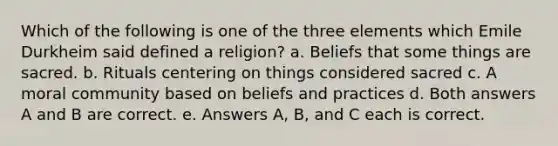 Which of the following is one of the three elements which Emile Durkheim said defined a religion? a. Beliefs that some things are sacred. b. Rituals centering on things considered sacred c. A moral community based on beliefs and practices d. Both answers A and B are correct. e. Answers A, B, and C each is correct.