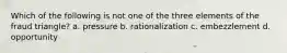 Which of the following is not one of the three elements of the fraud triangle? a. pressure b. rationalization c. embezzlement d. opportunity