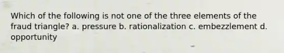 Which of the following is not one of the three elements of the fraud triangle? a. pressure b. rationalization c. embezzlement d. opportunity