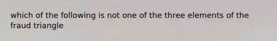 which of the following is not one of the three elements of the fraud triangle