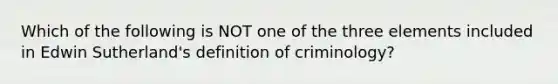 Which of the following is NOT one of the three elements included in Edwin Sutherland's definition of criminology?