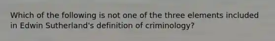 Which of the following is not one of the three elements included in Edwin Sutherland's definition of criminology?