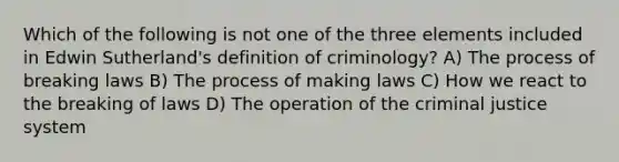 Which of the following is not one of the three elements included in Edwin Sutherland's definition of criminology? A) The process of breaking laws B) The process of making laws C) How we react to the breaking of laws D) The operation of the criminal justice system