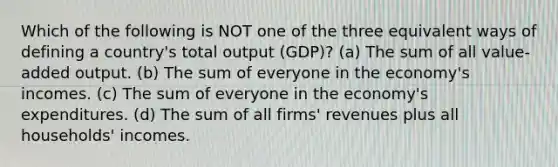 Which of the following is NOT one of the three equivalent ways of defining a country's total output (GDP)? (a) The sum of all value-added output. (b) The sum of everyone in the economy's incomes. (c) The sum of everyone in the economy's expenditures. (d) The sum of all firms' revenues plus all households' incomes.