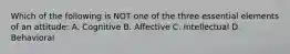 Which of the following is NOT one of the three essential elements of an attitude: A. Cognitive B. Affective C. Intellectual D. Behavioral