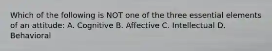 Which of the following is NOT one of the three essential elements of an attitude: A. Cognitive B. Affective C. Intellectual D. Behavioral