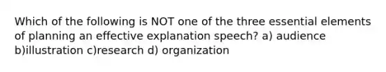 Which of the following is NOT one of the three essential elements of planning an effective explanation speech? a) audience b)illustration c)research d) organization