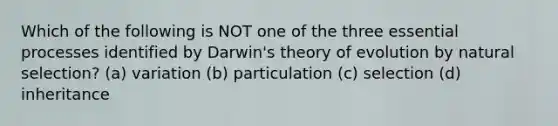 Which of the following is NOT one of the three essential processes identified by Darwin's theory of evolution by natural selection? (a) variation (b) particulation (c) selection (d) inheritance