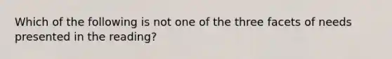 Which of the following is not one of the three facets of needs presented in the reading?