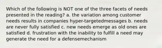 Which of the following is NOT one of the three facets of needs presented in the reading? a. the variation among customer needs results in companies hyper-targetedmessages b. needs are never fully satisfied c. new needs emerge as old ones are satisfied d. frustration with the inability to fulfill a need may generate the need for a defensemechanism