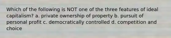 Which of the following is NOT one of the three features of ideal capitalism? a. private ownership of property b. pursuit of personal profit c. democratically controlled d. competition and choice