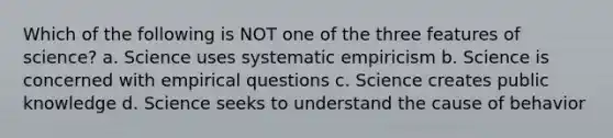 Which of the following is NOT one of the three features of science? a. Science uses systematic empiricism b. Science is concerned with empirical questions c. Science creates public knowledge d. Science seeks to understand the cause of behavior