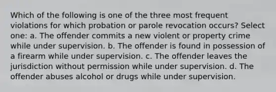 Which of the following is one of the three most frequent violations for which probation or parole revocation occurs? Select one: a. The offender commits a new violent or property crime while under supervision. b. The offender is found in possession of a firearm while under supervision. c. The offender leaves the jurisdiction without permission while under supervision. d. The offender abuses alcohol or drugs while under supervision.