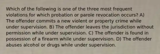 Which of the following is one of the three most frequent violations for which probation or parole revocation occurs? A) The offender commits a new violent or property crime while under supervision. B) The offender leaves the jurisdiction without permission while under supervision. C) The offender is found in possession of a firearm while under supervision. D) The offender abuses alcohol or drugs while under supervision.