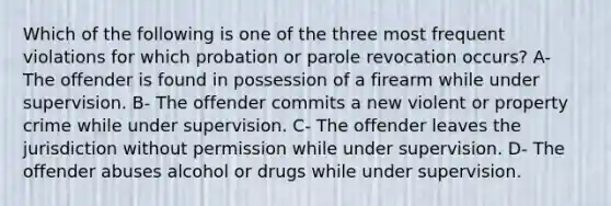 Which of the following is one of the three most frequent violations for which probation or parole revocation occurs? A- The offender is found in possession of a firearm while under supervision. B- The offender commits a new violent or property crime while under supervision. C- The offender leaves the jurisdiction without permission while under supervision. D- The offender abuses alcohol or drugs while under supervision.