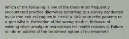 Which of the following is one of the three most frequently encountered practice dilemmas according to a survey conducted by Gaston and colleagues in 1990? a. Failure to refer patients to a specialist b. Extraction of the wrong tooth c. Removal of existing silver amalgam restorations for health reasons d. Failure to inform patient of the treatment option of no treatment