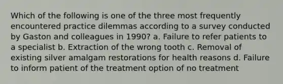 Which of the following is one of the three most frequently encountered practice dilemmas according to a survey conducted by Gaston and colleagues in 1990? a. Failure to refer patients to a specialist b. Extraction of the wrong tooth c. Removal of existing silver amalgam restorations for health reasons d. Failure to inform patient of the treatment option of no treatment