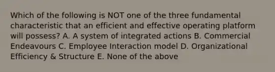 Which of the following is NOT one of the three fundamental characteristic that an efficient and effective operating platform will possess? A. A system of integrated actions B. Commercial Endeavours C. Employee Interaction model D. Organizational Efficiency & Structure E. None of the above