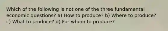 Which of the following is not one of the three fundamental economic questions? a) How to produce? b) Where to produce? c) What to produce? d) For whom to produce?