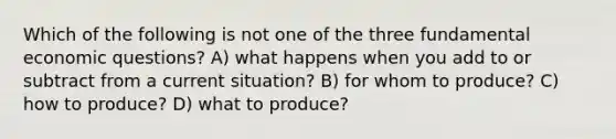 Which of the following is not one of the three fundamental economic questions? A) what happens when you add to or subtract from a current situation? B) for whom to produce? C) how to produce? D) what to produce?