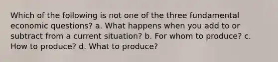 Which of the following is not one of the three fundamental economic questions? a. What happens when you add to or subtract from a current situation? b. For whom to produce? c. How to produce? d. What to produce?