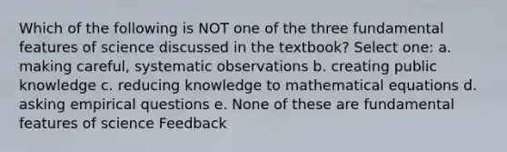 Which of the following is NOT one of the three fundamental features of science discussed in the textbook? Select one: a. making careful, systematic observations b. creating public knowledge c. reducing knowledge to mathematical equations d. asking empirical questions e. None of these are fundamental features of science Feedback