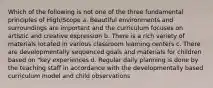 Which of the following is not one of the three fundamental principles of High/Scope a. Beautiful environments and surroundings are important and the curriculum focuses on artistic and creative expression b. There is a rich variety of materials located in various classroom learning centers c. There are developmentally sequenced goals and materials for children based on "key experiences d. Regular daily planning is done by the teaching staff in accordance with the developmentally based curriculum model and child observations