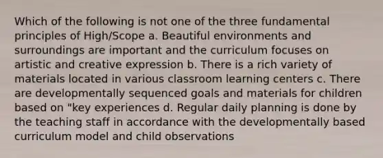 Which of the following is not one of the three fundamental principles of High/Scope a. Beautiful environments and surroundings are important and the curriculum focuses on artistic and creative expression b. There is a rich variety of materials located in various classroom learning centers c. There are developmentally sequenced goals and materials for children based on "key experiences d. Regular daily planning is done by the teaching staff in accordance with the developmentally based curriculum model and child observations