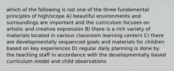 which of the following is not one of the three fundamental principles of high/scope A) beautiful environments and surroundings are important and the curriculum focuses on artistic and creative expression B) there is a rich variety of materials located in various classroom learning centers C) there are developmentally sequenced goals and materials for children based on key experiences D) regular daily planning is done by the teaching staff in accordance with the developmentally based curriculum model and child observations